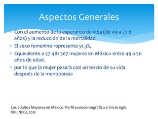  Con el aumento de la esperanza de vida (de 49 a 77.6
años) y la reducción de la mortalidad
 El sexo femenino representa 51.3%,
 Equivalente a 57 481 307 mujeres en México entre 49 a 50
años de edad.
 por lo que la mujer pasará casi un tercio de su vida
después de la menopausia
Aspectos Generales
Los adultos Mayores en México. Perfil sociodemográfico al inicio siglo
XXI.INEGI, 2012
 