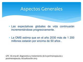  Las expectativas globales de vida continuarán
incrementándose progresivamente.
 La OMS estima que en el año 2030 más de 1 200
millones estarán por encima de 50 años .
Aspectos Generales
GPC SS-019-08 diagnostico y tratamiento de la perimenopausia y
postmenopausia. Actualización 2013
 
