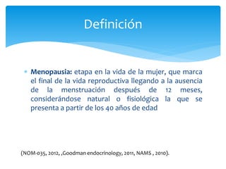  Menopausia: etapa en la vida de la mujer, que marca
el final de la vida reproductiva llegando a la ausencia
de la menstruación después de 12 meses,
considerándose natural o fisiológica la que se
presenta a partir de los 40 años de edad
Definición
(NOM-035, 2012, ,Goodman endocrinology, 2011, NAMS , 2010).
 