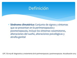  Síndrome climatérico: Conjunto de signos y síntomas
que se presentan en la perimenopausia y
posmenopausia, incluye los síntomas vasomotores,
alteraciones del sueño, alteraciones psicológicas y
atrofia genital
Definición
GPC SS-019-08 diagnostico y tratamiento de la perimenopausia y postmenopausia. Actualización 2013
 