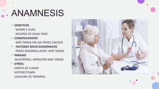 ANAMNESIS
• GENETICOS
MADRE E HIJAS
MUJERES DE IGUAL RAZA
• CLIMATOLOGICOS
MÁS TARDIA EM LOS PAISES CÁLIDOS
• FACTORES SOCIO-ECONÓMICOS
PAÍSES DESARROLLADOS: MÁS TARDÍA
• PARIDAD
MULTÍPERAS: APARICIÓN MÁS TARDÍA
• OTROS:
HÁBITO DE FUMAR
HISTERECTOMÍA
LIGADURA DE TROMPAS
 