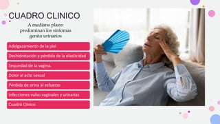 CUADRO CLINICO
A mediano plazo:
predominan los síntomas
genito urinarios
Adelgazamiento de la piel
Deshidratación y pérdida de la elasticidad
Sequedad de la vagina.
Dolor al acto sexual
Pérdida de orina al esfuerzo
Infecciones vulvo vaginales y urinarias
Cuadro Clínico
 
