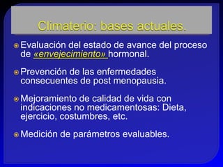  Evaluacióndel estado de avance del proceso
 de «envejecimiento» hormonal.
 Prevención
           de las enfermedades
 consecuentes de post menopausia.
 Mejoramiento  de calidad de vida con
 indicaciones no medicamentosas: Dieta,
 ejercicio, costumbres, etc.
 Medición   de parámetros evaluables.
 