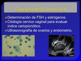  Determinación   de FSH y estrógenos.
 Citología cervico vaginal para evaluar
  índice cariopicnótico.
 Ultrasonografía de ovarios y endometrio.
 