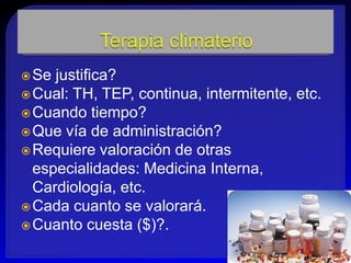  Se justifica?
 Cual: TH, TEP, continua, intermitente, etc.
 Cuando tiempo?
 Que vía de administración?
 Requiere valoración de otras
  especialidades: Medicina Interna,
  Cardiología, etc.
 Cada cuanto se valorará.
 Cuanto cuesta ($)?.
 