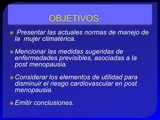     Presentar las actuales normas de manejo de
    la mujer climatérica.
 Mencionar  las medidas sugeridas de
    enfermedades previsibles, asociadas a la
    post menopausia.
 Considerar    los elementos de utilidad para
    disminuir el riesgo cardiovascular en post
    menopausia.
 Emitir   conclusiones.
 
