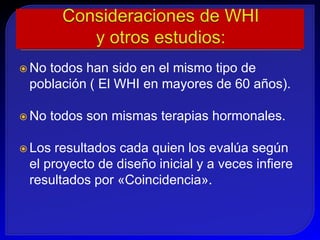  Notodos han sido en el mismo tipo de
 población ( El WHI en mayores de 60 años).

 No   todos son mismas terapias hormonales.

 Los resultados cada quien los evalúa según
 el proyecto de diseño inicial y a veces infiere
 resultados por «Coincidencia».
 