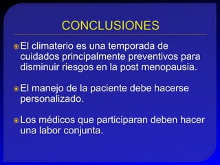  Elclimaterio es una temporada de
 cuidados principalmente preventivos para
 disminuir riesgos en la post menopausia.

 El
   manejo de la paciente debe hacerse
 personalizado.

 Losmédicos que participaran deben hacer
 una labor conjunta.
 