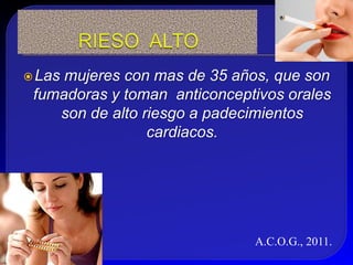  Lasmujeres con mas de 35 años, que son
 fumadoras y toman anticonceptivos orales
    son de alto riesgo a padecimientos
                 cardiacos.




                              A.C.O.G., 2011.
 