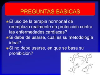  El uso de la terapia hormonal de
  reemplazo realmente da protección contra
  las enfermedades cardiacas?
 Si debe de usarse, cual es su metodología
  ideal?
 Si no debe usarse, en que se basa su
  prohibición?
 