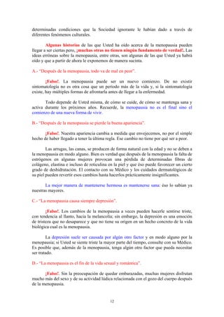 12
determinadas condiciones que la Sociedad ignorante le habían dado a través de
diferentes fenómenos culturales.
Algunas historias de las que Usted ha oído acerca de la menopausia pueden
llegar a ser ciertas pero, ¡muchas otras no tienen ningún fundamento de verdad!. Las
ideas erróneas sobre la menopausia, entre otras, son algunas de las que Usted ya habrá
oído y que a partir de ahora le exponemos de manera sucinta.
A.- “Después de la menopausia, todo va de mal en peor”.
¡Falso!. La menopausia puede ser un nuevo comienzo. De no existir
sintomatología no es otra cosa que un período más de la vida y, si la sintomatología
existe, hay múltiples formas de afrontarla antes de llegar a la enfermedad.
Todo depende de Usted misma, de cómo se cuide, de cómo se mantenga sana y
activa durante los próximos años. Recuerde, la menopausia no es el final sino el
comienzo de una nueva forma de vivir.
B.- “Después de la menopausia se pierde la buena apariencia”.
¡Falso!. Nuestra apariencia cambia a medida que envejecemos, no por el simple
hecho de haber llegado a tener la última regla. Ese cambio no tiene por qué ser a peor.
Las arrugas, las canas, se producen de forma natural con la edad y no se deben a
la menopausia en modo alguno. Bien es verdad que después de la menopausia la falta de
estrógenos en algunas mujeres provocan una pérdida de determinadas fibras de
colágeno, elastina e incluso de reticulina en la piel y que éso puede favorecer un cierto
grado de deshidratación. El contacto con su Médico y los cuidados dermatológicos de
su piel pueden revertir esos cambios hasta hacerlos prácticamente insignificantes.
La mejor manera de mantenerse hermosa es mantenerse sana: éso lo sabían ya
nuestras mayores.
C.- “La menopausia causa siempre depresión”.
¡Falso!. Los cambios de la menopausia a veces pueden hacerle sentirse triste,
con tendencia al llanto, hacia la melancolía; sin embargo, la depresión es una emoción
de tristeza que no desaparece y que no tiene su origen en un hecho concreto de la vida
biológica cual es la menopausia.
La depresión suele ser causada por algún otro factor y en modo alguno por la
menopausia; si Usted se siente triste la mayor parte del tiempo, consulte con su Médico.
Es posible que, además de la menopausia, tenga algún otro factor que pueda necesitar
ser tratado.
D.- “La menopausia es el fin de la vida sexual y romántica”.
¡Falso!. Sin la preocupación de quedar embarazadas, muchas mujeres disfrutan
mucho más del sexo y de su actividad lúdica relacionada con el gozo del cuerpo después
de la menopausia.
 
