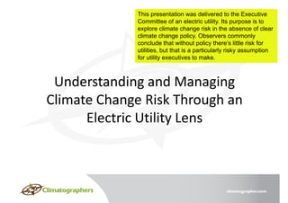 This presentation was delivered to the Executive
Committee of an electric utility. Its purpose is to
explore climate change risk in the absence of clear
climate change policy. Observers commonly
conclude that without policy there’s little risk for
utilities, but that is a particularly risky assumption
for utility executives to make.
 