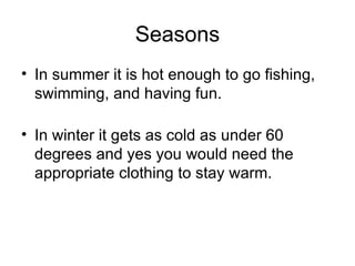 Seasons In summer it is hot enough to go fishing, swimming, and having fun. In winter it gets as cold as under 60 degrees and yes you would need the appropriate clothing to stay warm.