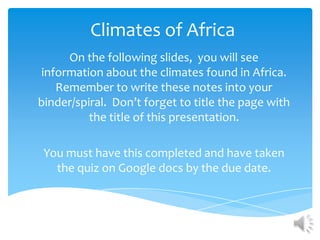 Climates of Africa
     On the following slides, you will see
information about the climates found in Africa.
   Remember to write these notes into your
binder/spiral. Don’t forget to title the page with
          the title of this presentation.

 You must have this completed and have taken
   the quiz on Google docs by the due date.
 