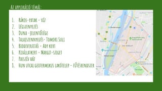 Az applikáció témái:
1. Rákos-patak - víz
2. Légszenyezés
3. Duna -jelentősége
4. Talajszennyezés- Tomori Suli
5. Biodiverzitás - Ady kert
6. Kisállatkert - Margit-sziget
7. Passzív ház
8. Hun utcai geotermikus lakótelep - fűtésrendszer
 