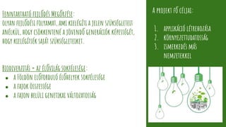 Fenntartható fejlődés Megőrzése:
olyan fejlődési folyamat, ami kielégíti a jelen szükségleteit
anélkül, hogy csökkentené a jövendő generációk képességét,
hogy kielégítsék saját szükségleteiket.
Biodiverzitás = az élővilág sokfélesége:
● a Földön előforduló élőhelyek sokfélesége
● a fajok összessége
● a fajon belüli genetikai változatosság
A projekt fő céljai:
1. applikáció létrehozása
2. környezettudatosság
3. ismerkedés más
nemzetekkel
 