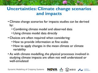 © Crown copyright Met Office
Uncertainties: Climate change scenarios
and impacts
• Climate change scenarios for impacts studies can be derived
by:
• Combining climate model and observed data
• Using climate model data directly
• Choices are often required when considering:
• How to provide information at fine scales
• How to apply changes in the mean climate or climate
variability
• As with climate modelling, the physical processes involved in
studying climate impacts are often not well understood or
well-simulated
 