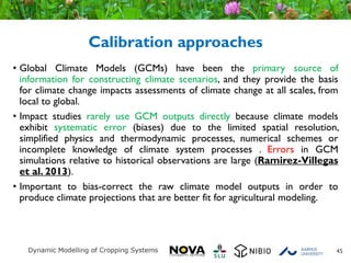 Calibration approaches
• Global Climate Models (GCMs) have been the primary source of
information for constructing climate scenarios, and they provide the basis
for climate change impacts assessments of climate change at all scales, from
local to global.
• Impact studies rarely use GCM outputs directly because climate models
exhibit systematic error (biases) due to the limited spatial resolution,
simplified physics and thermodynamic processes, numerical schemes or
incomplete knowledge of climate system processes . Errors in GCM
simulations relative to historical observations are large (Ramirez-Villegas
et al. 2013).
• Important to bias-correct the raw climate model outputs in order to
produce climate projections that are better fit for agricultural modeling.
45
 