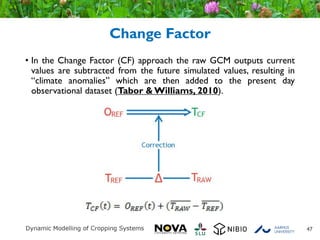 Change Factor
• In the Change Factor (CF) approach the raw GCM outputs current
values are subtracted from the future simulated values, resulting in
“climate anomalies” which are then added to the present day
observational dataset (Tabor & Williams, 2010).
47
 