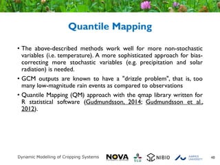 Quantile Mapping
• The above-described methods work well for more non-stochastic
variables (i.e. temperature). A more sophisticated approach for bias-
correcting more stochastic variables (e.g. precipitation and solar
radiation) is needed.
• GCM outputs are known to have a "drizzle problem", that is, too
many low-magnitude rain events as compared to observations
• Quantile Mapping (QM) approach with the qmap library written for
R statistical software (Gudmundsson, 2014; Gudmundsson et al.,
2012).
48
 