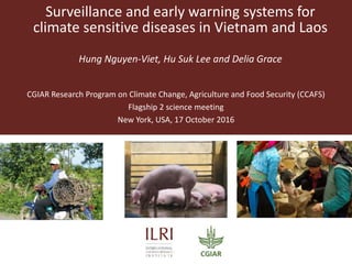 Surveillance and early warning systems for
climate sensitive diseases in Vietnam and Laos
Hung Nguyen-Viet, Hu Suk Lee and Delia Grace
CGIAR Research Program on Climate Change, Agriculture and Food Security (CCAFS)
Flagship 2 science meeting
New York, USA, 17 October 2016
 