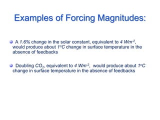 Examples of Forcing Magnitudes:
A 1.6% change in the solar constant, equivalent to 4 Wm-2,
would produce about 1oC change in surface temperature in the
absence of feedbacks
Doubling CO2, equivalent to 4 Wm-2, would produce about 1oC
change in surface temperature in the absence of feedbacks
 