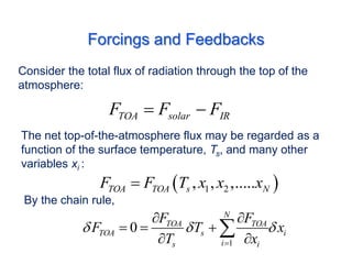 Forcings and Feedbacks
Consider the total flux of radiation through the top of the
atmosphere:
TOA solar IR
F F F
 
The net top-of-the-atmosphere flux may be regarded as a
function of the surface temperature, Ts, and many other
variables xi :
 
1 2
, , ,.....
TOA TOA s N
F F T x x x

By the chain rule,
1
0
N
TOA TOA
TOA s i
i
s i
F F
F T x
T x
  

 
  
 

 
