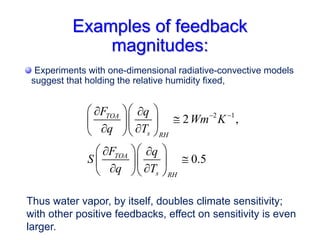 Examples of feedback
magnitudes:
Experiments with one-dimensional radiative-convective models
suggest that holding the relative humidity fixed,
2 1
2 ,
0.5
TOA
s RH
TOA
s RH
F q
Wm K
q T
F q
S
q T
 
 
 
 

 
 
 
  
 
 
 

 
 
 
  
Thus water vapor, by itself, doubles climate sensitivity;
with other positive feedbacks, effect on sensitivity is even
larger.
 
