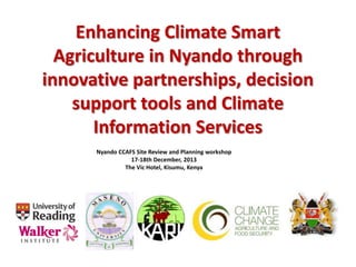 Enhancing Climate Smart
Agriculture in Nyando through
innovative partnerships, decision
support tools and Climate
Information Services
Nyando CCAFS Site Review and Planning workshop
17-18th December, 2013
The Vic Hotel, Kisumu, Kenya
 