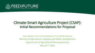 Climate-Smart Agriculture Project (CSAP):
Initial Recommendations for Proposal
Athur Mabiso, Ph.D. & Flora Nankhuni, Ph.D. (NAPAS:Malawi)
Ministry of Agriculture, Irrigation and Water Development
Department of Agricultural Planning Services
May 22nd, 2015
 
