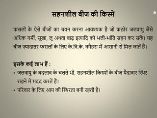 सहनशील बीज की वकस्में
फसलों के ऐसे बीजों का चयन करना आवश्यक है जो कठोर जलवायु जैसे
अधिक गमी, सूखा, लू अथवा बाढ़ इत्याधद को भली-भांधत सहन कर सकें । यह
बीज ज़्यादातर फसलों के धलए के .धव.के . वगैहरा में आसानी से धमल जातें हैं।
इसके कई लाभ हैं :
• जलवायु के बदलाव के चलते भी, सहनशील धकस्मों के बीज पैदावार द्धथथर
रखने में मदद करतें हैं।
• पररवार के धलए आय की द्धथथरता बनी रहती है।
6
 