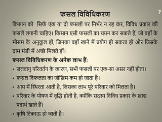 फसल विविवधकरण
धकसान को धसफा एक या दो फसलों पर धनभार न रह कर, धवधवि प्रकार की
फसलें लगानी चाधहए। धकसान एसी फसलों का चयन कर सकते हैं, जो वहााँ के
मौसम के अनुकू ल हों, धजनका वहााँ खाने में प्रयोग हो सकता हो और धजसके
दाम मंरी में अच्छे धमलते हों।
फसल विविवधकरण के अनेक लाभ हैं:
• जलवायु पररवतान के कारण, सभी फसलों पर एक-सा असर नहीं होता।
• फसल धवफलता का जोधिम कम हो जाता है।
• आय में द्धथथरता आती है, धजसका लाभ पूरे पररवार को धमलता है।
• पररवार के पोर्ण में वृद्धि होती है, क्योंधक सदस्य धवधवि प्रकार के खाद्य
पदाथा खाते हैं।
• कृ धर् धिकाऊ हो जाती है।
7
 