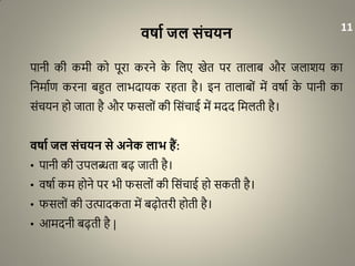 ििाट जल संचयन
पानी की कमी को पूरा करने के धलए खेत पर तालाब और जलाशय का
धनमााण करना बहुत लाभदायक रहता है। इन तालाबों में वर्ाा के पानी का
संचयन हो जाता है और फसलों की धसंचाई में मदद धमलती है।
ििाट जल संचयन से अनेक लाभ हैं:
• पानी की उपलब्धता बढ़ जाती है।
• वर्ाा कम होने पर भी फसलों की धसंचाई हो सकती है।
• फसलों की उत्पादकता में बढ़ोतरी होती है।
• आमदनी बढ़ती है |
11
 