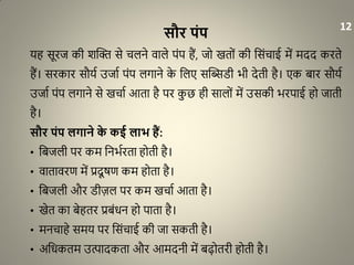 सौर पंप
यह सूरज की शद्धि से चलने वाले पंप हैं, जो खतों की धसंचाई में मदद करते
हैं। सरकार सौया उजाा पंप लगाने के धलए सद्धिरी भी देती है। एक बार सौया
उजाा पंप लगाने से खचाा आता है पर कु छ ही सालों में उसकी भरपाई हो जाती
है।
सौर पंप लगाने के कई लाभ हैं:
• धबजली पर कम धनभारता होती है।
• वातावरण में प्रदू र्ण कम होता है।
• धबजली और रीज़ल पर कम खचाा आता है।
• खेत का बेहतर प्रबंिन हो पाता है।
• मनचाहे समय पर धसंचाई की जा सकती है।
• अधिकतम उत्पादकता और आमदनी में बढ़ोतरी होती है।
12
 
