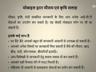 मोबाइल द्वारा मौसम एिं कृ वि सलाह
मौसम, कृ धर्, मंरी सम्बंधित जानकारी के धलए आप अनेक आई.सी.िी
सेवाओं का उपयोग कर सकते हैं| यह सेवाएाँ मोबाइल फोन पर ली जा
सकती हैं|
इसके कई लाभ हैं:
• घर बैठे बैठे आपको बहुत सी जानकारी आसानी से उपलब्ध हो सकती है।
• आपको अनेक धवर्यों पर जानकारी धमल सकती है जैसे की मौसम, खाद,
बीज, मंरी, कीिनाशक, बीमाररयााँ इत्याधद।
• आप धवशेर्ज्ों से जानकारी हेतु सवाल जवाब भी कर सकते हैं।
• आपको सही फै सला लेने में मदद धमलती है।
• मधहलाएं भी आसानी से सलाहकार सेवाओं का प्रयोग कर सकती हैं।
13
 
