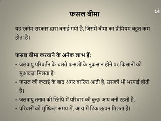 फसल बीमा
यह स्कीम सरकार द्वारा बनाई गयी है, धजसमें बीमा का प्रीधमयम बहुत कम
होता है।
फसल बीमा करिाने के अनेक लाभ हैं:
• जलवायु पररवतान के चलते फसलों के नुकसान होने पर धकसानों को
मुआवज़ा धमलता है।
• फसल की किाई के बाद अगर बाररश आती है, उसकी भी भरपाई होती
है।
• जलवायु तनाव की द्धस्तधथ में पररवार की कु छ आय बनी रहती है,
• पररवारों को मुद्धिल समय में, आय में धिकाऊपन धमलता है।
14
 