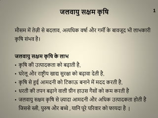 जलिायु सक्षम कृ वि
मौसम में तेज़ी से बदलाव, अत्यधिक वर्ाा और गमी के बावजूद भी लाभकारी
कृ धर् संभव है।
जलिायु सक्षम कृ वि के लाभ
• कृ धर् की उत्पादकता को बढ़ाती है,
• घरेलू और राष्ट्र ीय खाद्य सुरक्षा को बढ़ावा देती है,
• कृ धर् से हुई आमदनी को धिकाऊ बनाने में मदद करती है,
• िरती की तपन बढ़ाने वाली ग्रीन हाउस गैसों को कम करती है
• जलवायु सक्षम कृ धर् से ज़्यादा आमदनी और अधिक उत्पादकता होती है
धजससे स्त्री, पुरुर् और बच्चे , याधन पूरे पररवार को फायदा है |
1
 