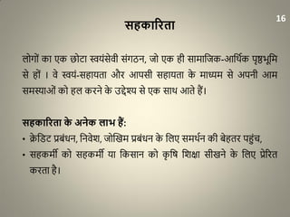 सहकाररता
लोगों का एक छोिा स्वयंसेवी संगठन, जो एक ही सामाधजक-आधथाक पृष्ठभूधम
से हों । वे स्वयं-सहायता और आपसी सहायता के माध्यम से अपनी आम
समस्याओं को हल करने के उद्देश्य से एक साथ आते हैं।
सहकाररता के अनेक लाभ हैं:
• क्रे धरि प्रबंिन, धनवेश, जोद्धखम प्रबंिन के धलए समथान की बेहतर पहुंच,
• सहकमी को सहकमी या धकसान को कृ धर् धशक्षा सीखने के धलए प्रेररत
करता है।
16
 