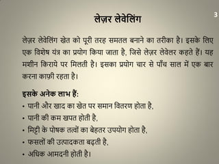 लेज़र लेिेवलंग
लेज़र लेवेधलंग खेत को पूरी तरह समतल बनाने का तरीका है। इसके धलए
एक धवशेर् यंत्र का प्रयोग धकया जाता है, धजसे लेज़र लेवेलर कहते हैं। यह
मशीन धकराये पर धमलती है। इसका प्रयोग चार से पााँच साल में एक बार
करना काफी रहता है।
इसके अनेक लाभ हैं:
• पानी और खाद का खेत पर समान धवतरण होता है,
• पानी की कम खपत होती है,
• धमट्टी के पोर्क तत्ों का बेहतर उपयोग होता है,
• फसलों की उत्पादकता बढ़ती है,
• अधिक आमदनी होती है।
3
 