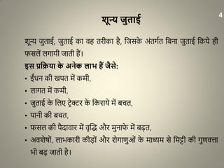 शून्य जुताई
शून्य जुताई, जुताई का वह तरीका है, धजसके अंतगात धबना जुताई धकये ही
फसलें लगायी जाती हैं।
इस प्रवक्रया के अनेक लाभ हैं जैसे:
• ईंिन की खपत में कमी,
• लागत में कमी,
• जुताई के धलए िरेक्टर के धकराये में बचत,
• पानी की बचत,
• फसल की पैदावार में वृद्धि और मुनाफे में बढ़त,
• अवशेर्ों, लाभकारी कीड़ों और रोगाणुओं के माध्यम से धमट्टी की गुणवत्ता
भी बढ़ जाती है।
4
 