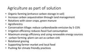 Agriculture as part of solution
• Organic farming (enhance carbon storage in soil)
• Increase carbon sequestration through land management
• Rotations with cover crops, green manure
• Agroforestry
• Conservation tillage: reduce carbondioxide emission by 5-15%
• Irrigation efficiency reduces fossil fuel consumption
• Maximum energy efficiency and using renewable energy sources
• carbon farming :plant can act as carbon sink
• Rotational grazing
• Supporting farmer market and local food
• Pushing for climate friendly practices
 