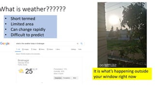 What is weather??????
• Short termed
• Limited area
• Can change rapidly
• Difficult to predict
It is what’s happening outside
your window right now
 