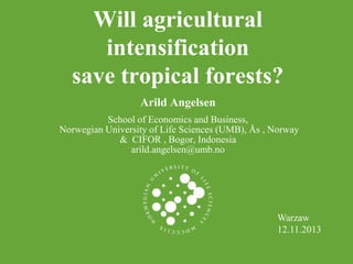 Will agricultural
intensification
save tropical forests?
Arild Angelsen
School of Economics and Business,
Norwegian University of Life Sciences (UMB), Ås , Norway
& CIFOR , Bogor, Indonesia
arild.angelsen@umb.no

Warzaw
12.11.2013

 