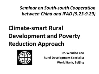 Seminar on South-south Cooperation
between China and IFAD (9.23-9.29)
Climate-smart Rural
Development and Poverty
Reduction Approach
Dr. Wendao Cao
Rural Development Specialist
World Bank, Beijing
 