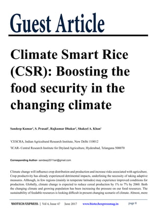 BIOTECH EXPRESS | Vol 4, Issue 47 June 2017 www.biotechexpressmag.in page 8
GuestArticle
Climate Smart Rice
(CSR): Boosting the
food security in the
changing climate
Sandeep Kumar1
, S. Prasad1
, Rajkumar Dhakar2
, Shakeel A. Khan1
1
CESCRA, Indian Agricultural Research Institute, New Delhi 110012
2
ICAR- Central Research Institute for Dryland Agriculture, Hyderabad, Telangana 500070
Corresponding Author- sandeep2011iari@gmail.com
Climate change will influence crop distribution and production and increase risks associated with agriculture.
Crop productivity has already experienced detrimental impacts, underlining the necessity of taking adaptive
measures. Although, in few regions (mainly in temperate latitudes) may experience improved conditions for
production. Globally, climate change is expected to reduce cereal production by 1% to 7% by 2060. Both
the changing climate and growing population has been increasing the pressure on our food resources. The
sustainability of feedable resources is looking difficult in present changing scenario of climate. Almost, more
 