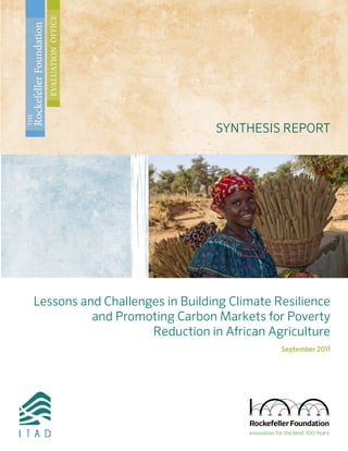 Lessons and Challenges in Building Climate Resilience
and Promoting Carbon Markets for Poverty
Reduction in African Agriculture
September 2011
SYNTHESIS REPORT
THE
RockefellerFoundation
EVALUATIONOFFICE
 