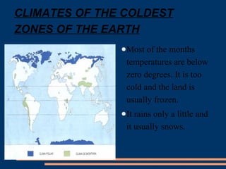 CLIMATES OF THE COLDEST 
ZONES OF THE EARTH 
●Most of the months 
temperatures are below 
zero degrees. It is too 
cold and the land is 
usually frozen. 
●It rains only a little and 
it usually snows. 
 