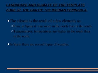 LANDSCAPE AND CLIMATE OF THE TEMPLATE 
ZONE OF THE EARTH: THE IBERIAN PENINSULA. 
●The climate is the result of a few elements as: 
oRain: in Spain it rains more in the north than in the south. 
oTemperatures: temperatures are higher in the south than 
in the north. 
●In Spain there are several types of weather: 
 