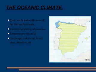 THE OCEANIC CLIMATE. 
●Area: north and north-west of 
the Iberian Peninsula. 
●It rains a lot during all seasons. 
●Temperatures are mild. 
●Landscape: oak forest, beech 
trees, meadows,etc. 
 