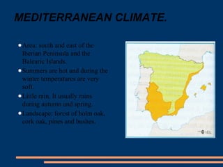 MEDITERRANEAN CLIMATE. 
●Area: south and east of the 
Iberian Peninsula and the 
Balearic Islands. 
●Summers are hot and during the 
winter temperatures are very 
soft. 
●Little rain. It usually rains 
during autumn and spring. 
●Landscape: forest of holm oak, 
cork oak, pines and bushes. 
 